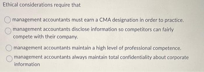 Ethical considerations require that
management accountants must earn a CMA designation in order to practice.
management accountants disclose information so competitors can fairly
compete with their company.
management accountants maintain a high level of professional competence.
management accountants always maintain total confidentiality about corporate
information