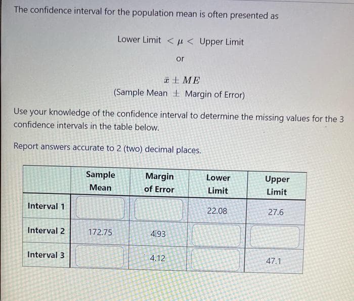 The confidence interval for the population mean is often presented as
Interval 1
Interval 2
(Sample Mean
Use your knowledge of the confidence interval to determine the missing values for the 3
confidence intervals in the table below.
Report answers accurate to 2 (two) decimal places.
Interval 3
Sample
Mean
Lower Limit << Upper Limit
172.75
Margin
of Error
4193
or
4.12
ME
Margin of Error)
Lower
Limit
22.08
Upper
Limit
27.6
47.1