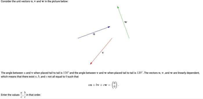 Consider the unit vectors u, V and w in the picture below:
11
a b
Enter the values--in that order.
The angle between u and v when placed tail to tail is 150° and the angle between v and w when placed tail to tail is 120°. The vectors u, v, and w are linearly dependent,
which means that there exist a, b, and c not all equal to 0 such that
- (8).
W
au+by+cw==