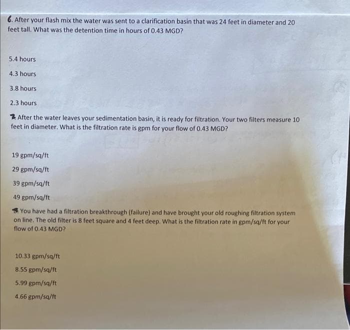 6. After your flash mix the water was sent to a clarification basin that was 24 feet in diameter and 20
feet tall. What was the detention time in hours of 0.43 MGD?
5.4 hours
4.3 hours
3.8 hours
2.3 hours
After the water leaves your sedimentation basin, it is ready for filtration. Your two filters measure 10
feet in diameter. What is the filtration rate is gpm for your flow of 0.43 MGD?
19 gpm/sq/ft
29 gpm/sq/ft
39 gpm/sq/ft
49 gpm/sq/ft
You have had a filtration breakthrough (failure) and have brought your old roughing filtration system
on line. The old filter is 8 feet square and 4 feet deep. What is the filtration rate in gpm/sq/ft for your
flow of 0.43 MGD?
10.33 gpm/sq/ft
8.55 gpm/sq/ft
5.99 gpm/sq/ft
4.66 gpm/sq/ft