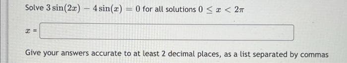 Solve 3 sin(2x) - 4 sin(x) = 0 for all solutions 0 < x < 2π
x=
Give your answers accurate to at least 2 decimal places, as a list separated by commas