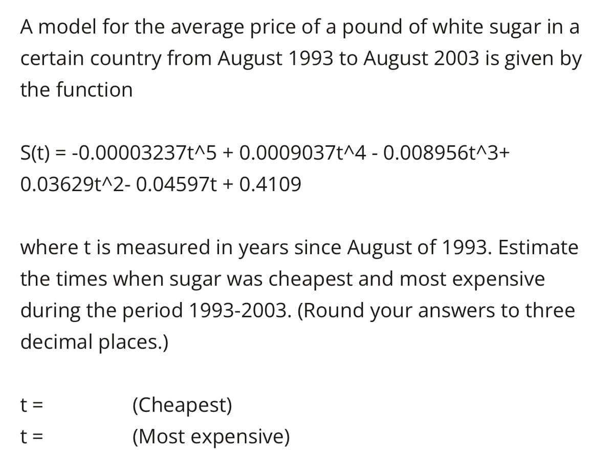 A model for the average price of a pound of white sugar in a
certain country from August 1993 to August 2003 is given by
the function
S(t) = -0.00003237t^5 + 0.0009037t^4 -0.008956t^3+
0.03629t^2- 0.04597t+ 0.4109
where t is measured in years since August of 1993. Estimate
the times when sugar was cheapest and most expensive
during the period 1993-2003. (Round your answers to three
decimal places.)
t =
t =
(Cheapest)
(Most expensive)