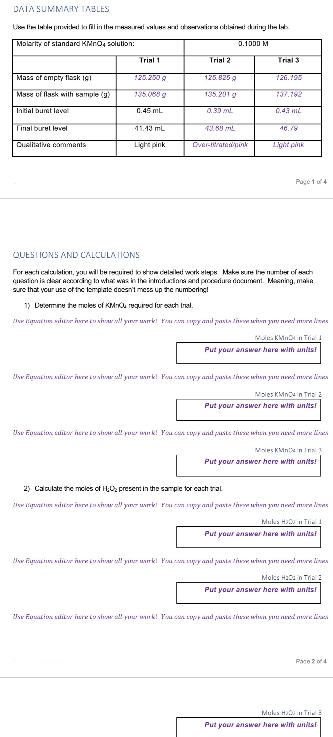 DATA SUMMARY TABLES
Use the table provided to fill in the measured values and observations obtained during the lab.
Molarity of standard KMnO4 solution:
Mass of empty flask (g)
Mass of flask with sample (g)
Initial buret level
Final buret level
Qualitative comments
Trial 1
125.250 g
135.068 g
0.45 mL
41.43 mL
Light pink
Trial 2
125.825 g
135.201 g
0.39 mL
43.68 mL
0.1000 M
Over-titrated/pink
Trial 3
126.195
137.192
0.43 mL
46.79
Light pink
Page 1 of 4
QUESTIONS AND CALCULATIONS
For each calculation, you will be required to show detailed work steps. Make sure the number of each
question is clear according to what was in the introductions and procedure document. Meaning, make
sure that your use of the template doesn't mess up the numbering!
1) Determine the moles of KMnO4 required for each trial.
Use Equation editor here to show all your work! You can copy and paste these when you need more lines
Moles KMnO4 in Trial 1
Put your answer here with units!
Use Equation editor here to show all your work! You can copy and paste these when you need more lines
Moles KMnO4 in Trial 2
Put your answer here with units!
Use Equation editor here to show all your work! You can copy and paste these when you need more lines
Moles KMnO4 in Trial 3
Put your answer here with units!
2) Calculate the moles of H₂O₂ present in the sample for each trial.
Use Equation editor here to show all your work! You can copy and paste these when you need more lines
Moles H2O2 in Trial 1
Put your answer here with units!
Use Equation editor here to show all your work! You can copy and paste these when you need more lines
Moles H2O2 in Trial 2
Put your answer here with units!
Use Equation editor here to show all your work! You can copy and paste these when you need more lines
Page 2 of 4
Moles H2O2 in Trial 3
Put your answer here with units!