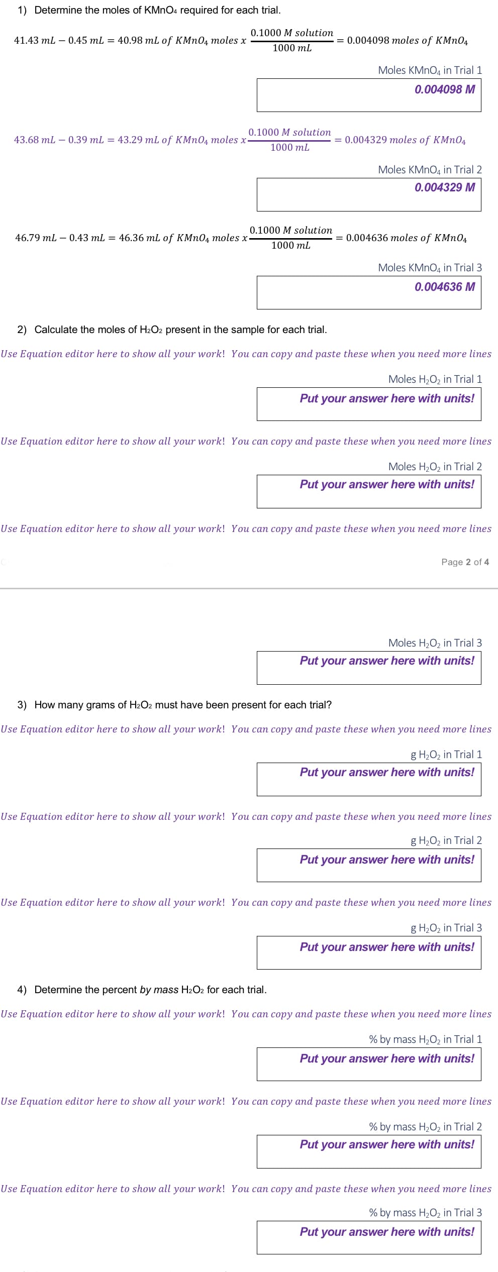 1) Determine the moles of KMnO4 required for each trial.
41.43 mL - 0.45 mL = 40.98 mL of KMnO4 moles x
43.68 mL - 0.39 mL = 43.29 mL of KMnO4 moles x-
46.79 mL 0.43 mL = 46.36 mL of KMnO4 moles x
0.1000 M solution
1000 mL
0.1000 M solution
1000 mL
0.1000 M solution
1000 mL
= 0.004098 moles of KMnO4
Moles KMnO4 in Trial 1
0.004098 M
= 0.004329 moles of KMnO4
=
Moles KMnO4 in Trial 2
0.004329 M
0.004636 moles of KMnO4
Moles KMnO4 in Trial 3
0.004636 M
2) Calculate the moles of H₂O2 present in the sample for each trial.
Use Equation editor here to show all your work! You can copy and paste these when you need more lines
Moles H₂O₂ in Trial 1
Put your answer here with units!
Use Equation editor here to show all your work! You can copy and paste these when you need more lines
Moles H₂O₂ in Trial 2
Put your answer here with units!
Use Equation editor here to show all your work! You can copy and paste these when you need more lines
Page 2 of 4
Moles H₂O₂ in Trial 3
Put your answer here with units!
3) How many grams of H₂O2 must have been present for each trial?
Use Equation editor here to show all your work! You can copy and paste these when you need more lines
g H₂O₂ in Trial 1
Put your answer here with units!
Use Equation editor here to show all your work! You can copy and paste these when you need more lines
g H₂O₂ in Trial 2
Put your answer here with units!
Use Equation editor here to show all your work! You can copy and paste these when you need more lines
g H₂O₂ in Trial 3
Put your answer here with units!
4) Determine the percent by mass H₂O2 for each trial.
Use Equation editor here to show all your work! You can copy and paste these when you need more lines
% by mass H₂O₂ in Trial 1
Put your answer here with units!
Use Equation editor here to show all your work! You can copy and paste these when you need more lines
% by mass H₂O2 in Trial 2
Put your answer here with units!
Use Equation editor here to show all your work! You can copy and paste these when you need more lines
% by mass H₂O2 in Trial 3
Put your answer here with units!