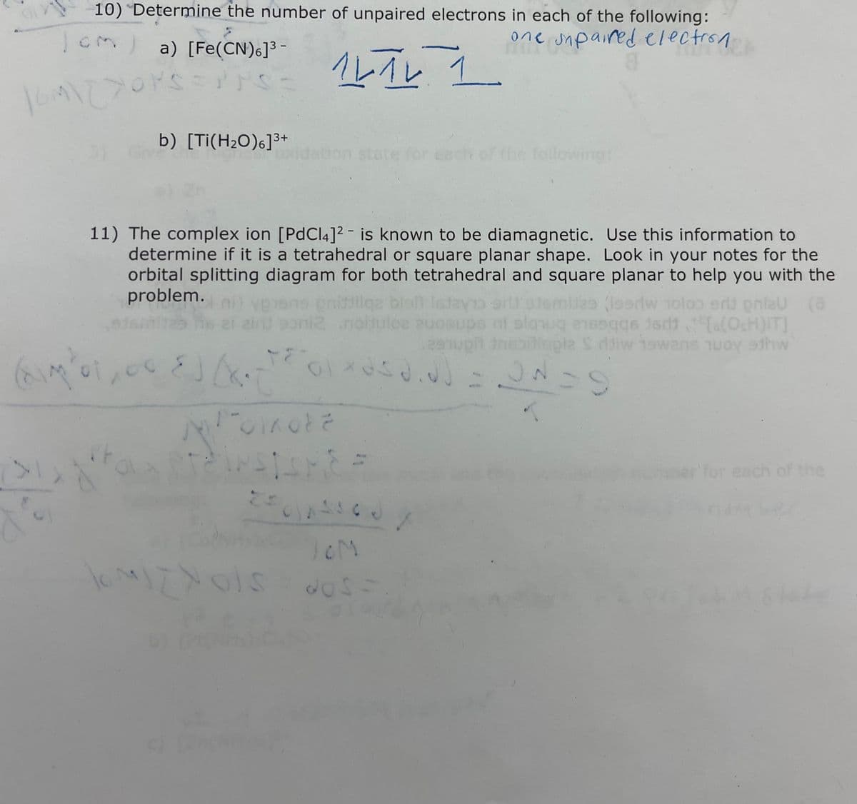 10) Determine the number of unpaired electrons in each of the following:
| CM) a) [Fe(CN)6]³-
one sipared electron
16M/27OPS=PPS:
b) [Ti(H₂O)6]³+
54
(impo1,00. E) (XOT
14 TV 1
ルイレ
medrar at
11) The complex ion [PdCl4]2 is known to be diamagnetic. Use this information to
determine if it is a tetrahedral or square planar shape. Look in your notes for the
orbital splitting diagram for both tetrahedral and square planar to help you with the
problem.
ites (losriw noloo erit pritzu (a
poniz .noituloa euooups ni sawa nag [a(OsH)IT]
jadi
297upi treningla S ddiw 19wans woy 9thw
Isjayi
TEGIXOSO.N] = ON=9
T
Polkote
250 260
10M
dos-
MIZYols
the following:
'for each of the