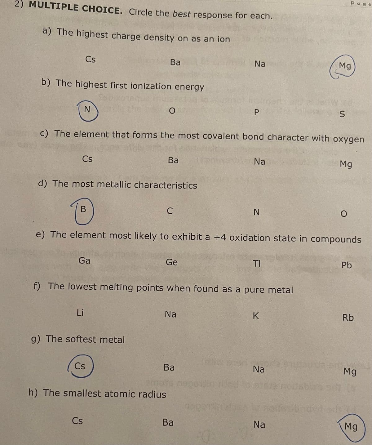 2) MULTIPLE CHOICE. Circle the best response for each.
a) The highest charge density on as an ion
Cs
b) The highest first ionization energy
N
Cs
B
d) The most metallic characteristics
Ga
Li
Ba
c) The element that forms the most covalent bond character with oxygen
g) The softest metal
O
Cs
Cs
Ba
C
Ge
h) The smallest atomic radius
f) The lowest melting points when found as a pure metal
Na
e) The element most likely to exhibit a +4 oxidation state in compounds
Ba
Ba
Na
epotin
P
Napomin
:0:
Na
N
TI
K
w stor
Na
Mg
S
Na
Page
Mg
O
Pb
Rb
Mg
14
Mg