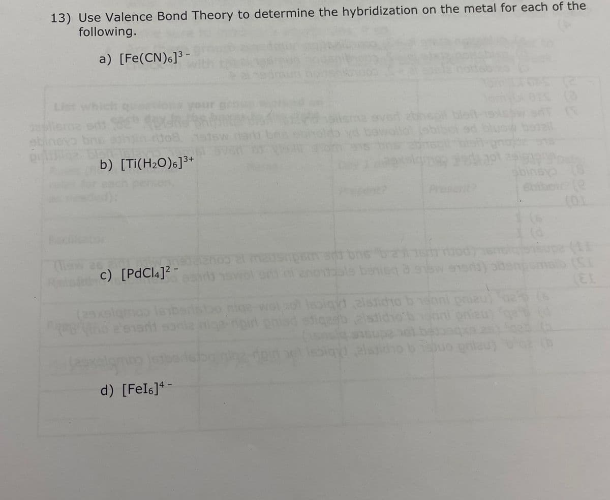 13) Use Valence Bond Theory to determine the hybridization on the metal for each of the
following.
a) [Fe(CN)6]³
dasliema edi
sbinsya bn
pridige
Maw
R
b) [Ti(H₂O)6]³+
c) [PdCl4]²-
(29xalqm
Biño e sani
(29x
d) [FeI6]4-
even
enos
sma sved abnsoll bleft-
ansnosi si bns barriood
ondels bonisq 3 saw ener
Present?
gyd alstidio brenni pria
onier
stiqasbalstido
(snel 9151
alsid
juo prilau)
9399
sbinsyo (8
Sbibel/7(e
I (d
pe (11
de
(EL