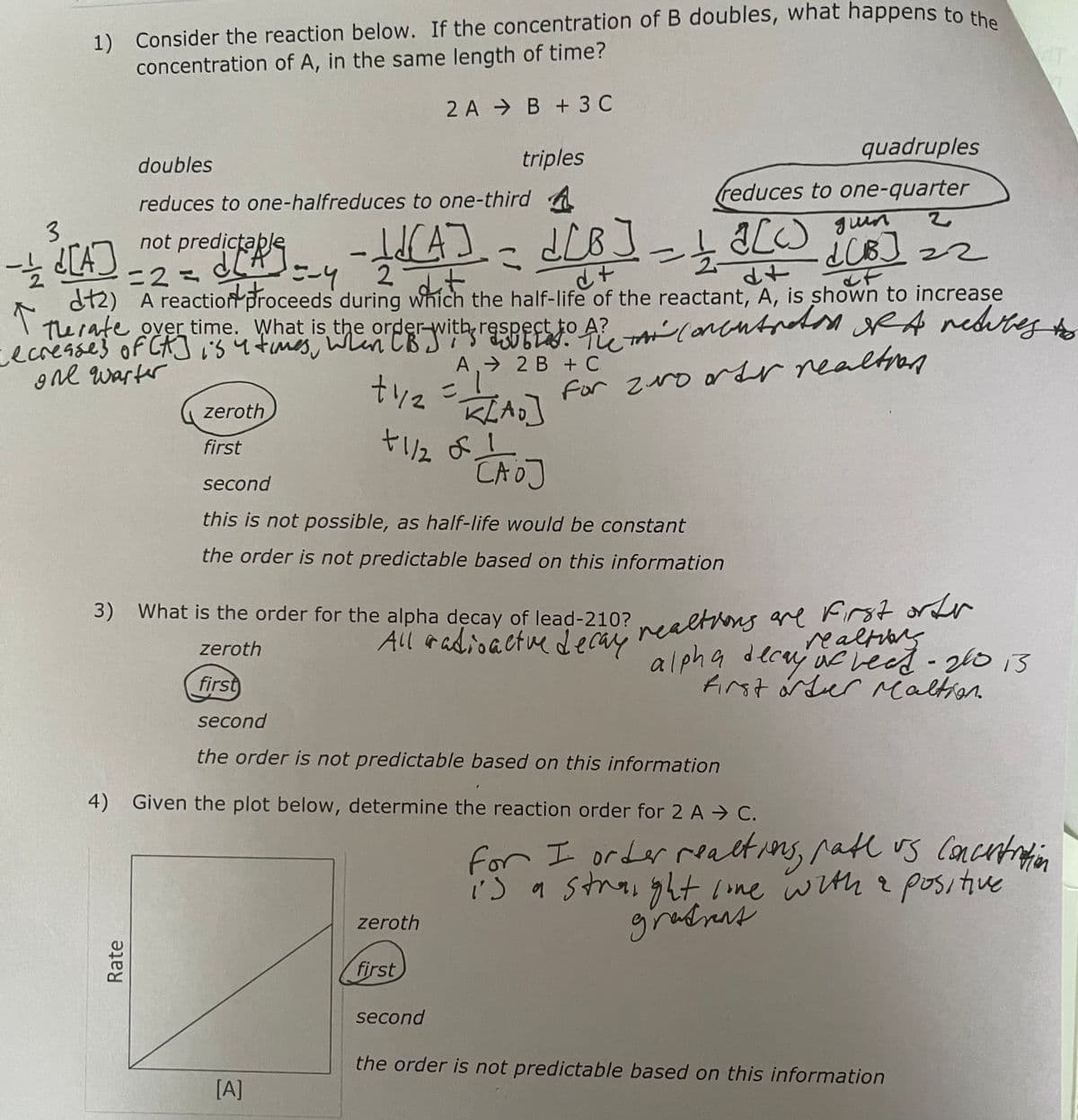 1) Consider the reaction below. If the concentration of B doubles, what happens to the
concentration of A, in the same length of time?
2 A B + 3 C
3
ㅎd[A]
doubles
triples
reduces to one-halfreduces to one-third A
-LUCA] = d[B] = 1 A[W) jun
3
=2=
2 dit
d+
↑
dt2) A reaction proceeds during which the half-life of the reactant, A, is shown to increase
The rate over time. What is the order with respect to A2 concentrations of A retubes to
A?
i
one warter
for ro order realtion
not predictable
dictory =-4
Rate
-
+42
= K[AO]
+1/2 of 1
САОЈ
[A]
zeroth
first
second
this is not possible, as half-life would be constant
the order is not predictable based on this information
A 2 B + C
3) What is the order for the alpha decay of lead-210?
All radioactive decay
zeroth
first
second
the order is not predictable based on this information
quadruples
reduces to one-quarter
2
¿CB] =2
dUB]
of
zeroth
4) Given the plot below, determine the reaction order for 2 A C.
first
second
d+
reactions are first orter
realtions
alpha decay of bead - 200 13
first order Maltion.
for I order reactions, rate us concentration
is a straight line with a positive
gradient
the order is not predictable based on this information