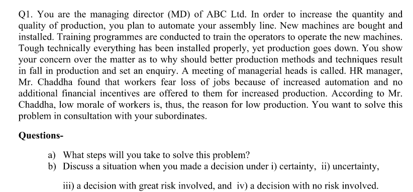 Q1. You are the managing director (MD) of ABC Ltd. In order to increase the quantity and
quality of production, you plan to automate your assembly line. New machines are bought and
installed. Training programmes are conducted to train the operators to operate the new machines.
Tough technically everything has been installed properly, yet production goes down. You show
your concern over the matter as to why should better production methods and techniques result
in fall in production and set an enquiry. A meeting of managerial heads is called. HR manager,
Mr. Chaddha found that workers fear loss of jobs because of increased automation and no
additional financial incentives are offered to them for increased production. According to Mr.
Chaddha, low morale of workers is, thus, the reason for low production. You want to solve this
problem in consultation with your subordinates.
Questions-
a) What steps will you take to solve this problem?
b) Discuss a situation when you made a decision under i) certainty, ii) uncertainty,
iii) a decision with great risk involved, and iv) a decision with no risk involved.
