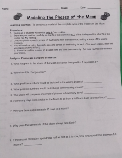 Name:
Class:
Date:
Modeling the Phases of the Moon
Leaming Intention: To construct a model of the complete cycle of the Phases of the Moon.
Procedure:
1. Each pair of students will recelve only 8 Oreo cookies
2. Separate your cookies carefuly, so that % of the cookie has ALL of the frosting and the other % of the
cookie has NO frosting
3. Use your plastic spoon to scrape off the frosting from the first cookle, making a shape of the waxing
crescent.
4. You will continue using the plastic spoon to scrape off the frosting for each of the moon phases. (How will
you represent new moon?)
5. Place the cookies in order on a paper plate and label them correctly. Call over your teacher to check
your model.
Analysis: Please use complete sentences.
1. What happens to the shape of the Moon as it goes from position 1 to position 87
2. Why does this change occur?
3. What position numbers would be included in the waxing phases?
4. What position numbers would be included in the waning phases?
5. The Moon will complete one cycle of phases in how many days?
6. How many days does it take for the Moon to go from a full Moon back to a new Moon?
7. Why are there approximately 30 days in a month?
8. Why does the same side of the Moon always face Earth?
9. If the moons revolution speed was half as fast as it is now, how long would it be between ful
moons?

