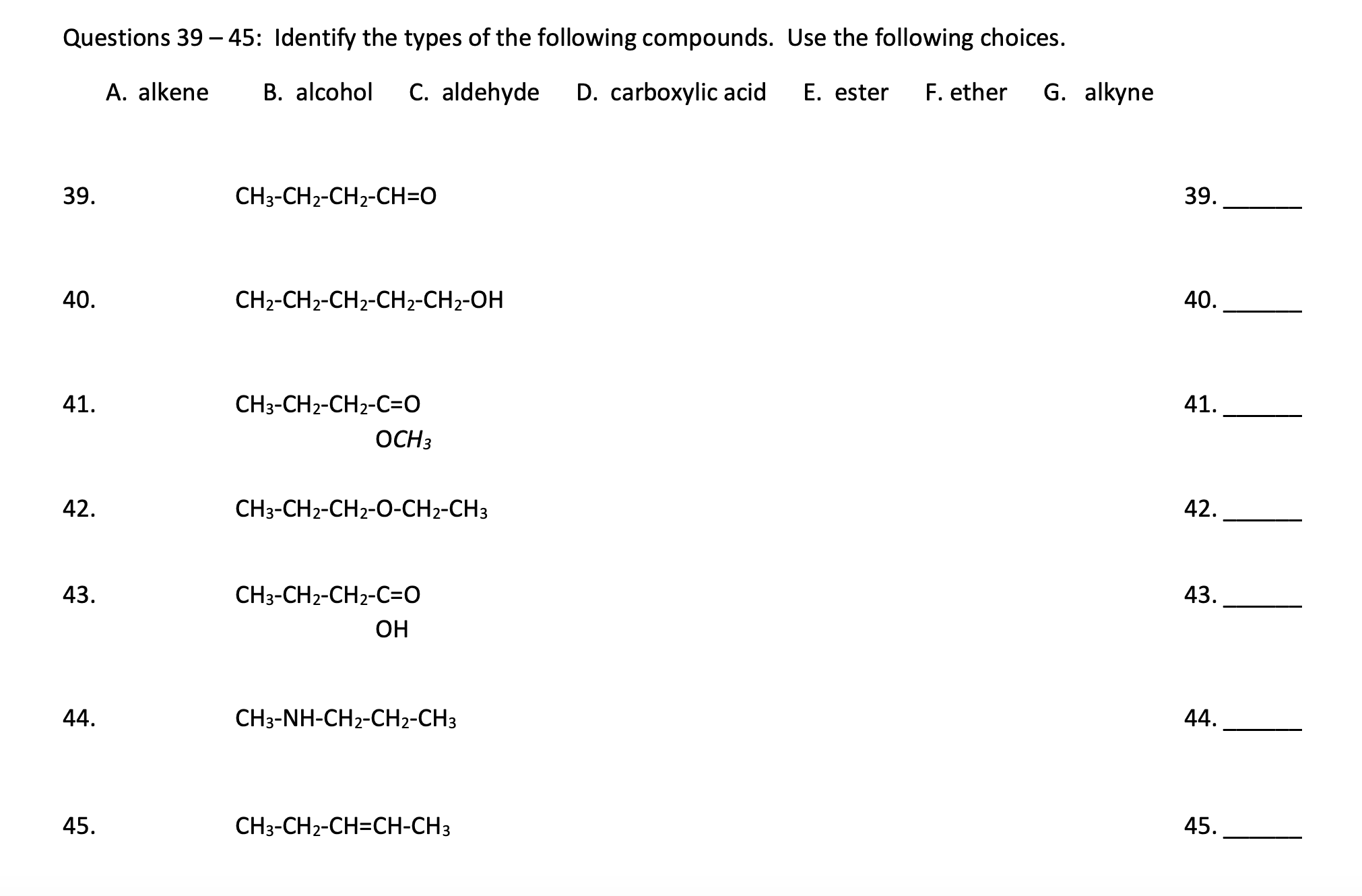 Questions 39 – 45: Identify the types of the following compounds. Use the following choices.
A. alkene
B. alcohol
C. aldehyde
D. carboxylic acid
E. ester
F. ether
G. alkyne
39.
CH3-CH2-CH2-CH=O
39.
40.
CH2-CH2-CH2-CH2-CH2-OH
40.
41.
CH3-CH2-CH2-C=O
41.
OCH3
42.
CH3-CH2-CH2-O-CH2-CH3
42.
43.
CH3-CH2-CH2-C=O
43.
ОН
44.
CH3-NH-CH2-CH2-CH3
44.
45.
CH3-CH2-CH=CH-CH3
45.
