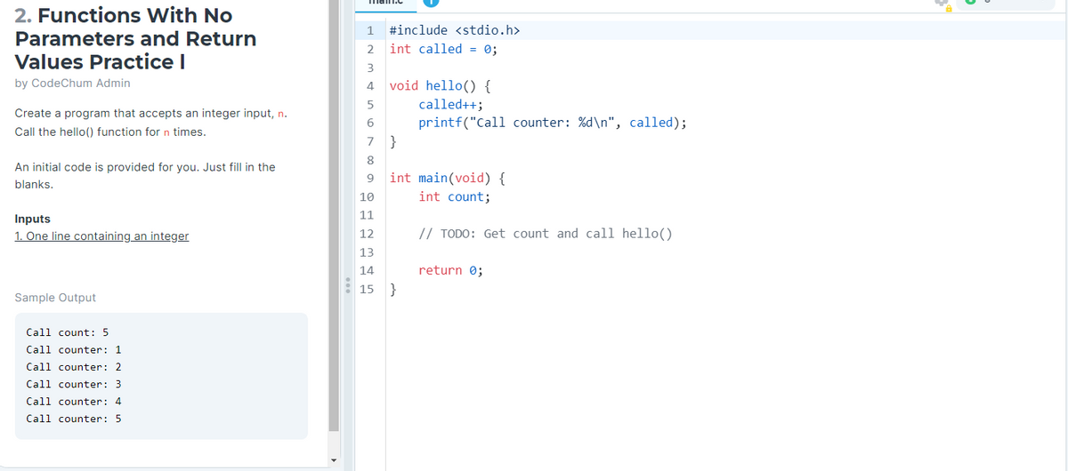 2. Functions With No
Parameters and Return
Values Practice I
by CodeChum Admin
Create a program that accepts an integer input, n.
Call the hello() function for n times.
An initial code is provided for you. Just fill in the
blanks.
Inputs
1. One line containing an integer
Sample Output
Call count: 5
Call counter: 1
Call counter: 2
Call counter: 3
Call counter: 4
Call counter: 5
4
1
2
#include <stdio.h>
int called = 0;
3
4 void hello() {
5
called++;
6
printf("Call counter: %d\n", called);
7 }
8
9
int main(void) {
int count;
10
11
12
13
14
15 }
// TODO: Get count and call hello()
return 0;