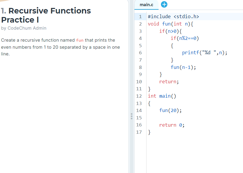 1. Recursive Functions
Practice I
by CodeChum Admin
Create a recursive function named fun that prints the
even numbers from 1 to 20 separated by a space in one
line.
main.c +
1 #include <stdio.h>
void fun(int n) {
2
3
if(n>0){
4
if(n%2==0)
5
01
6
7
8
9
10
11 }
12
{
}
fun(n-1);
13
14
15
16
17 }
}
return;
int main()
{
fun (20);
printf("%d ",n);
return 0;