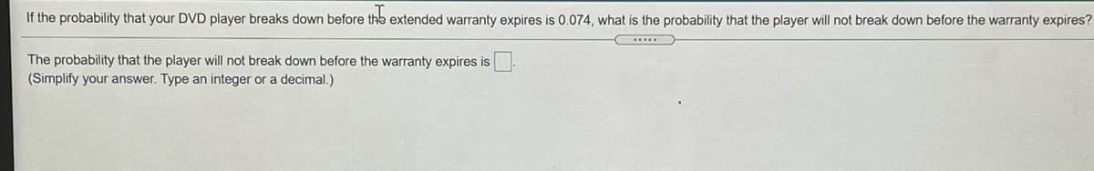 If the probability that your DVD player breaks down before the extended warranty expires is 0.074, what is the probability that the player will not break down before the warranty expires?
The probability that the player will not break down before the warranty expires is
(Simplify your answer. Type an integer or a decimal.)
