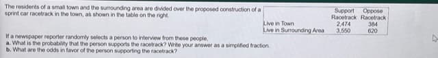 The residents of a small town and the surrounding area are divided over the proposed construction of a
sprint car racetrack in the town, as shown in the table on the right.
Live in Town
Live in Surrounding Area
Support Oppose
Racetrack Racetrack
384
620
2,474
3,550
If a newspaper reporter randomly selects a person to interview from these people,
a. What is the probability that the person supports the racetrack? Write your answer as a simplified fraction.
b. What are the odds in favor of the person supporting the racetrack?
