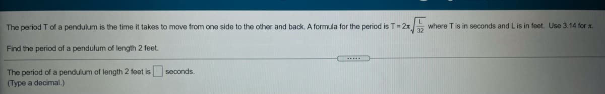The period T of a pendulum is the time it takes to move from one side to the other and back. A formula for the period is T= 2x
where T is in seconds and L is in feet. Use 3.14 for .
Find the period of a pendulum of length 2 feet.
The period of a pendulum of length 2 feet is
(Type a decimal.)
seconds,
