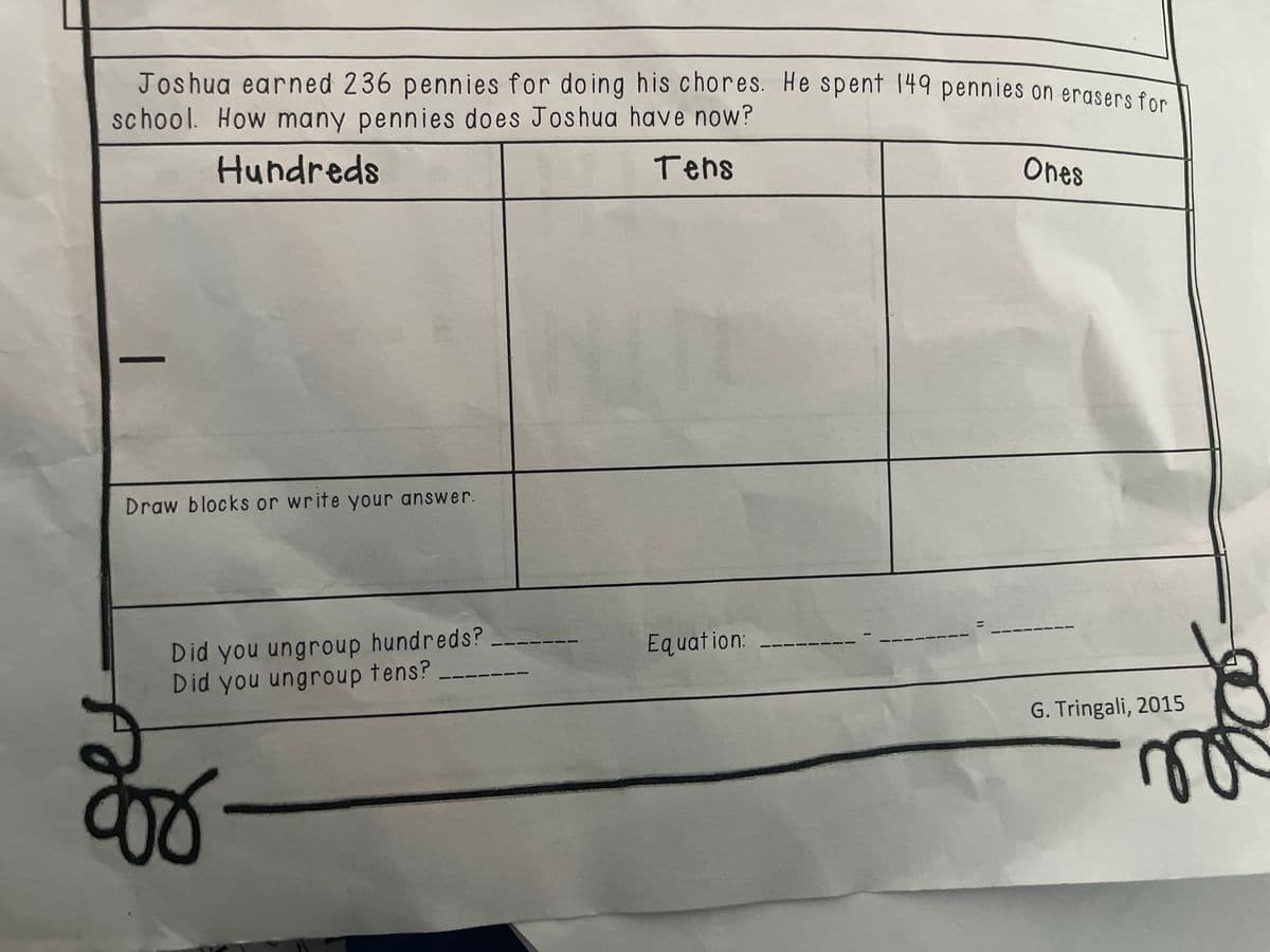 Joshua earned 236 pennies for doing his chores. He spent 149 pennies on erasers fon
school. How many pennies does Joshua have now?
Hundreds
Tehs
Ones
Draw blocks or write your answer.
Did you ungroup hundreds?
Did you ungroup tens?
Equation: -
G. Tringali, 2015
|
