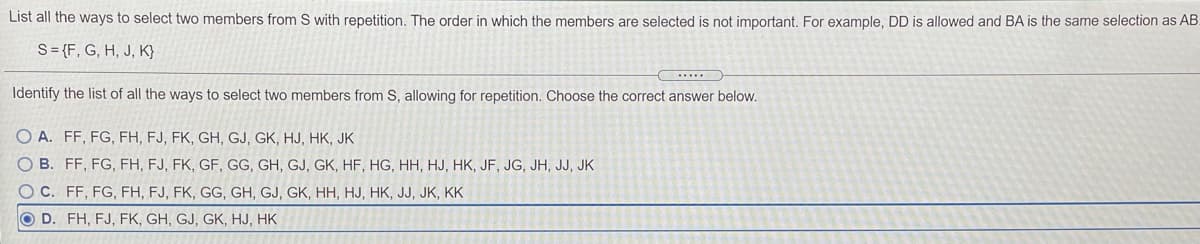 List all the ways to select two members from S with repetition. The order in which the members are selected is not important. For example, DD is allowed and BA is the same selection as AB.
S= {F, G, H, J, K}
Identify the list of all the ways to select two members from S, allowing for repetition. Choose the correct answer below.
A. FF, FG, FH, FJ, FK, GH, GJ, GK, HJ, HK, JK
B. FF, FG, FH, FJ, FK, GF, GG, GH, GJ, GK, HF, HG, HH, HJ, HK, JF, JG, JH, JJ, JK
O C. FF, FG, FH, FJ, FK, GG, GH, GJ, GK, HH, HJ, HK, JJ, JK, KK
O D. FH, FJ, FK, GH, GJ, GK, HJ, HK
