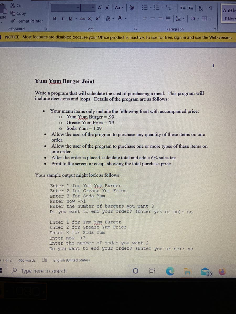 X Cut
A A
|三-三+市。
今し
Aa -
AaBbe
自Copy
aste
BIU- abc X, x
A - A -
三
1 Norr
V Format Painter
Clipboard
Font
Paragraph
O NOTICE Most features are disabled because your Office product is inactive. To use for free, sign in and use the Web version.
1
Yum Yum Burger Joint
Write a program that will calculate the cost of purchasing a meal. This program will
include decisions and loops. Details of the program are as follows:
Your menu items only include the following food with accompanied price:
Yum Yum Burger = .99
Grease Yum Fries = .79
Soda Yum = 1.09
Allow the user of the program to purchase any quantity of these items on one
order.
Allow the user of the program to purchase one or more types of these items on
one order.
After the order is placed, calculate total and add a 6% sales tax.
Print to the screen a receipt showing the total purchase price.
Your sample output might look as follows:
Enter 1 for Yum Yum Burger
Enter 2 for Grease Yum Fries
Enter 3 for Soda Yum
Enter now ->1
Enter the number of burgers you want 3
Do you want to end your order? (Enter yes or no): no
Enter 1 for Yum Yum Burger
Enter 2 for Grease Yum Fries
Enter 3 for Soda Yum
Enter now ->3
Enter the number of sodas you want 2
Do you want to end your order? (Enter yes or no): no
e 2 of 2
406 words
DE
English (United States)
- e Type here to search
20
