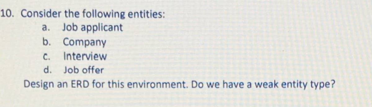 10. Consider the following entities:
a. Job applicant
b. Company
C.
Interview
d.
Job offer
Design an ERD for this environment. Do we have a weak entity type?
