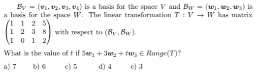 By = (v1, v2, V3, v4) is a basis for the space V and Bw = (w1, w2, w3) is
a basis for the space W. The linear transformation T : V → W has matrix
(1 1 2 5)
1 2 3 8 with respect to (By,Bw).
(1 0 1 2,
%3D
What is the value of t if 5w1 + 3w2 + tw3 € Range(T)?
a) 7
b) 6
c) 5
d) 4
e) 3
