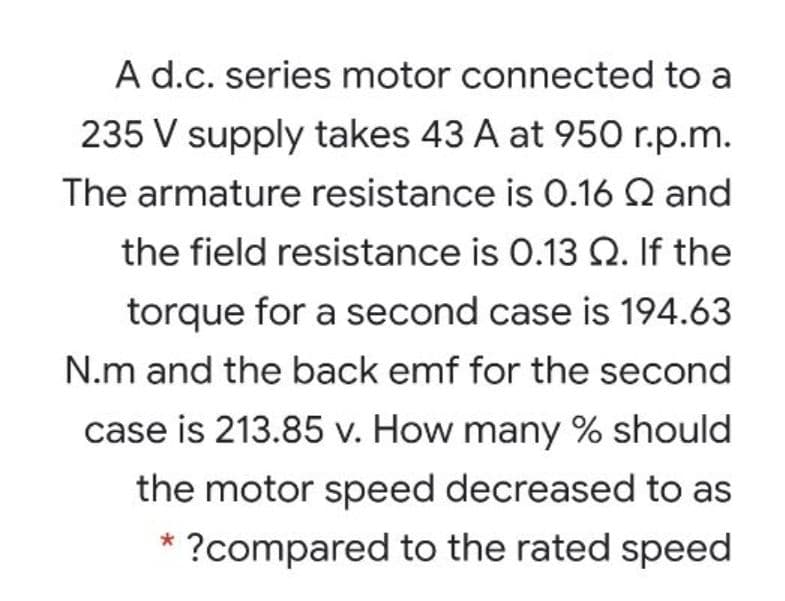 A d.c. series motor connected to a
235 V supply takes 43 A at 950 r.p.m.
The armature resistance is O.16 Q and
the field resistance is 0.13 Q. If the
torque for a second case is 194.63
N.m and the back emf for the second
case is 213.85 v. How many % should
the motor speed decreased to as
* ?compared to the rated speed
