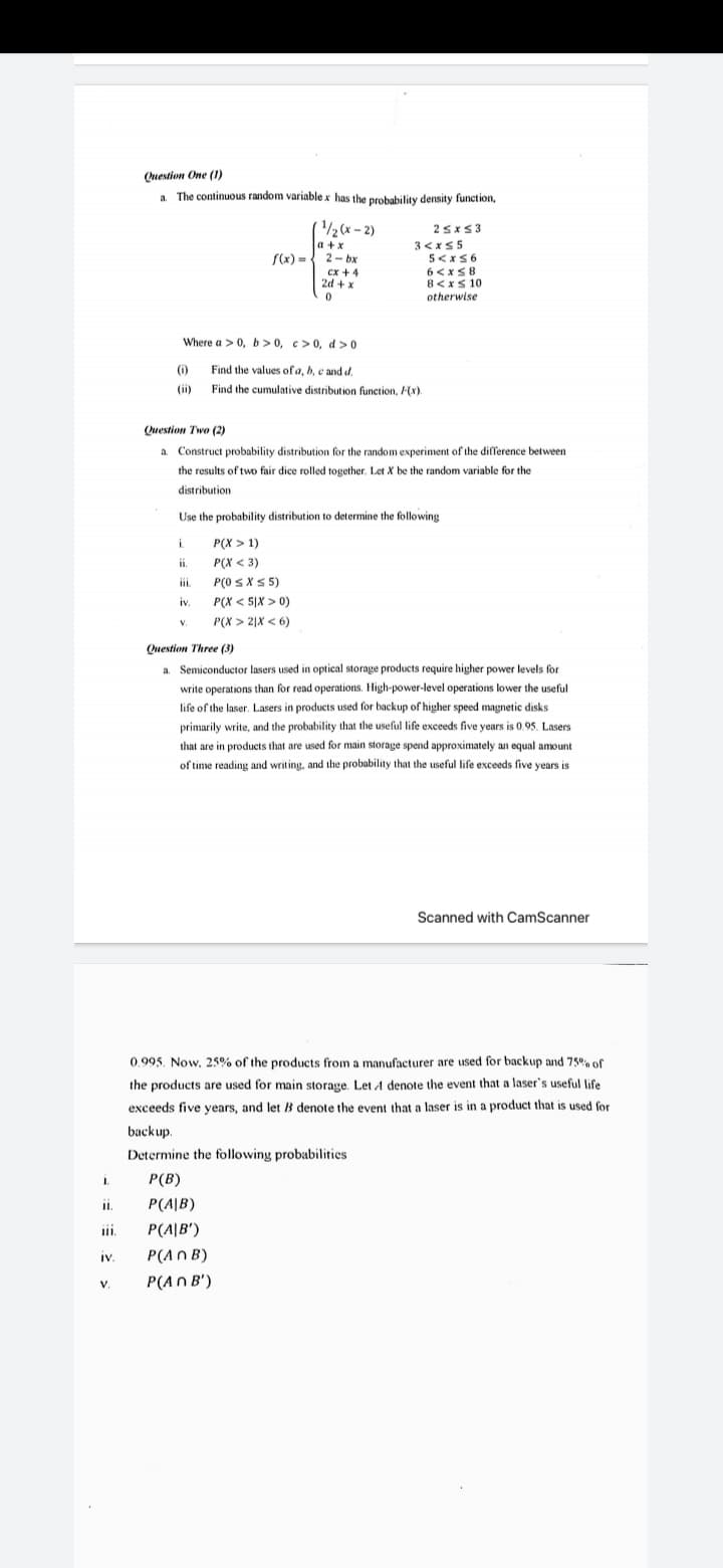 Question One (1)
a The continuous random variable x has the probability density function,
a.
/2 (x – 2)
a +x
25x53
3<xS5
5<xS6
6<xS8
8<xs 10
otherwise
S(x) =
2- bx
ex + 4
2d + x
Where a > 0, b> 0, c>0, d>0
) Find the values of a, b, e and d.
(ii) .
Find the cumulative distribution function, (x).
Question Two (2)
a. Construct probability distribution for the random experiment of the difference between
the results of two fair dice rolled together. Let X be the random variable for the
distribution
Use the probability distribution to determine the following
i.
P(X > 1)
ii.
P(X < 3)
iii.
P(0 SXS 5)
iv.
P(X < 5|X > 0)
V.
P(X > 2|X < 6)
Question Three (3)
a. Semiconductor lasers used in optical storage products require higher power levels for
write operations than for read operations. High-power-level operations lower the useful
life of the laser. Lasers in products used for backup of higher speed magnetic disks
primarily write, and the probability that the useful life exceeds five years is 0 95. Lasers
that are in products that are used for main storage spend approximately an equal amount
of time reading and writing, and the probability that the useful life exceeds five years is
Scanned with CamScanner
0.995. Now. 25% of the products from a manufacturer are used for backup and 75% of
the products are used for main storage. Let A denote the event that a laser's useful life
exceeds five years, and let B denote the event that a laser is in a product that is used for
backup.
Determine the following probabilities
1.
P(B)
P(A|B)
iii.
P(A|B')
iv.
P(A n B)
IV.
V.
P(AN B')
