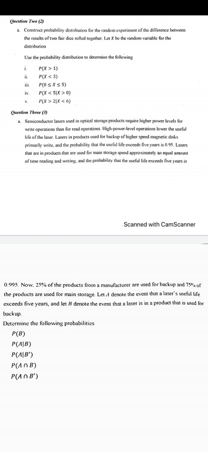 Question Two (2)
a.
Construct probability distribution for the random experiment of the difference between
the results of two fair dice rolled together. Let X be the random variable for the
distribution
Use the probability distribution to determine the following
i.
P(X > 1)
i.
P(X < 3)
ii.
P(0 S X< 5)
iv.
P(X < 5|X > 0)
V.
P(X > 2|X < 6)
Question Three (3)
a. Semiconductor lasers used in optical storage products require higher power levels for
write operations than for read operations. High-power-level operations lower the useful
life of the laser. Lasers in products used for backup of higher speed magnetic disks
primarily write, and the probability that the useful life exceeds five years is 0.95. Lasers
that are in products that are used for main storage spend approximately an equal amount
of time reading and writing, and the probability that the useful life exceeds five years is
Scanned with CamScanner
0.995. Now, 25% of the products from a manufacturer are used for backup and 75°% of
the products are used for main storage. Let A denote the event that a laser's useful life
exceeds five years, and let B denote the event that a laser is in a product that is used for
backup.
Determine the following probabilities
Р (B)
P(A|B)
P(A|B')
P(AN B)
P(AN B')
