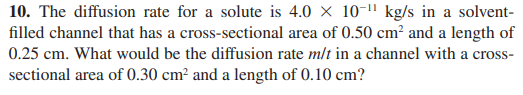 10. The diffusion rate for a solute is 4.0 x 10-1" kg/s in a solvent-
filled channel that has a cross-sectional area of 0.50 cm² and a length of
0.25 cm. What would be the diffusion rate m/t in a channel with a cross-
sectional area of 0.30 cm² and a length of 0.10 cm?
