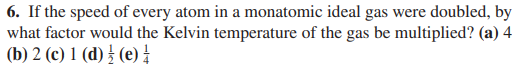 6. If the speed of every atom in a monatomic ideal gas were doubled, by
what factor would the Kelvin temperature of the gas be multiplied? (a) 4
(b) 2 (c) 1 (d) } (e)!
