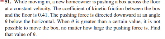 *51. While moving in, a new homeowner is pushing a box across the floor
at a constant velocity. The coefficient of kinetic friction between the box
and the floor is 0.41. The pushing force is directed downward at an angle
O below the horizontal. When 0 is greater than a certain value, it is not
possible to move the box, no matter how large the pushing force is. Find
that value of 0.
