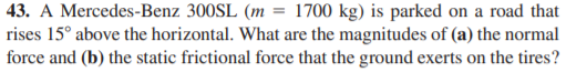 43. A Mercedes-Benz 300SL (m = 1700 kg) is parked on a road that
rises 15° above the horizontal. What are the magnitudes of (a) the normal
force and (b) the static frictional force that the ground exerts on the tires?
