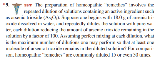 *9.
ssm The preparation of homeopathic “remedies" involves the
repeated dilution of solutions containing an active ingredient such
as arsenic trioxide (As2O;). Suppose one begins with 18.0 g of arsenic tri-
oxide dissolved in water, and repeatedly dilutes the solution with pure wa-
ter, each dilution reducing the amount of arsenic trioxide remaining in the
solution by a factor of 100. Assuming perfect mixing at each dilution, what
is the maximum number of dilutions one may perform so that at least one
molecule of arsenic trioxide remains in the diluted solution? For compari-
son, homeopathic “remedies" are commonly diluted 15 or even 30 times.
