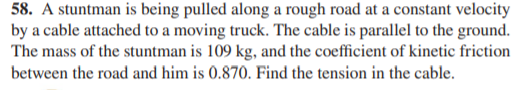 58. A stuntman is being pulled along a rough road at a constant velocity
by a cable attached to a moving truck. The cable is parallel to the ground.
The mass of the stuntman is 109 kg, and the coefficient of kinetic friction
between the road and him is 0.870. Find the tension in the cable.
