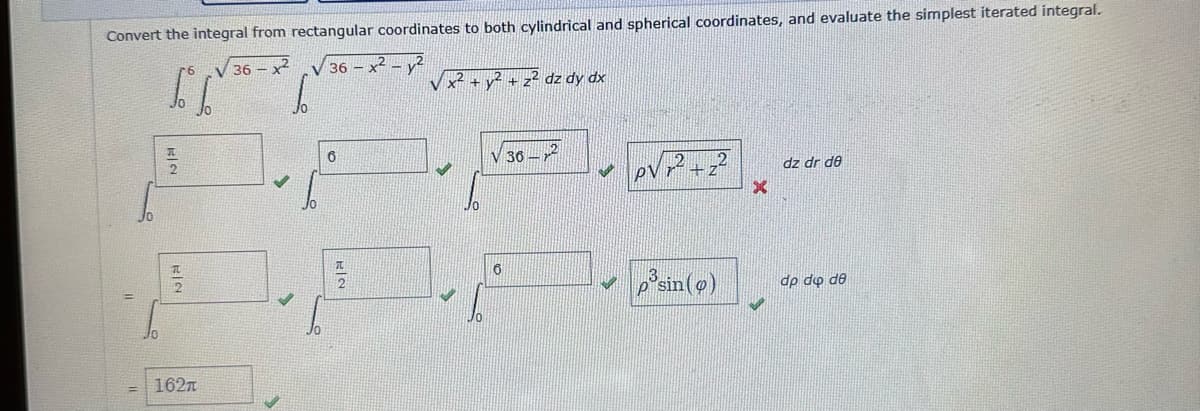 Convert the integral from rectangular coordinates to both cylindrical and spherical coordinates, and evaluate the simplest iterated integral.
V 36-2 V 36x²2
S.
5. J
H2
162T
6
x² + y² + z² dz dy dx
6
36-
M
p³sin (9)
X
dz dr de
dp do de