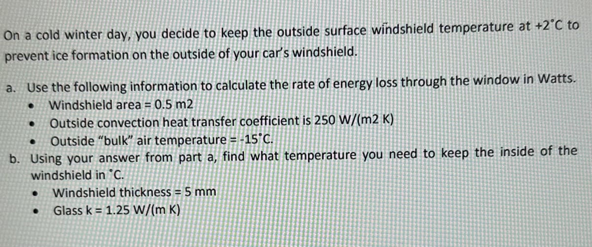 On a cold winter day, you decide to keep the outside surface windshield temperature at +2°C to
prevent ice formation on the outside of your car's windshield.
a. Use the following information to calculate the rate of energy loss through the window in Watts.
Windshield area = 0.5 m2
● Outside convection heat transfer coefficient is 250 W/(m2K)
Outside "bulk" air temperature = -15°C.
b. Using your answer from part a, find what temperature you need to keep the inside of the
windshield in °C.
● Windshield thickness = 5 mm
Glass k= 1.25 W/(m K)
●