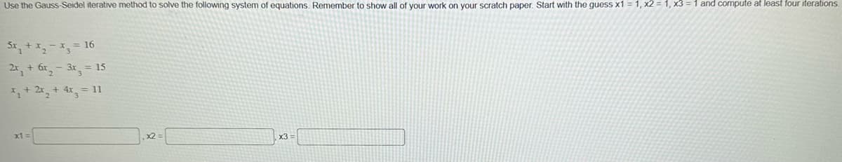 Use the Gauss-Seidel iterative method to solve the following system of equations. Remember to show all of your work on your scratch paper. Start with the guess x1=1, x2 = 1, x3 = 1 and compute at least four iterations.
5x₂ + x₂ = x3
2x₁ + 6x₂-3x
x₁ + 2x- + 4x
3
x1 =
16
= 15
= 11
x2 =
x3