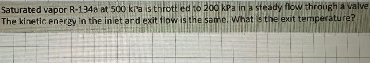 Saturated vapor R-134a at 500 kPa is throttled to 200 kPa in a steady flow through a valve.
The kinetic energy in the inlet and exit flow is the same. What is the exit temperature?