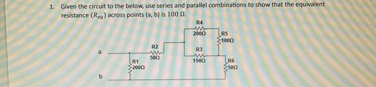 1. Given the circuit to the below, use series and parallel combinations to show that the equivalent
resistance (Req) across points (a, b) is 100 .
a
b
www
R1
2000
R2
5002
R4
2000
R3
1500
R5
>1000
ww
R6
500