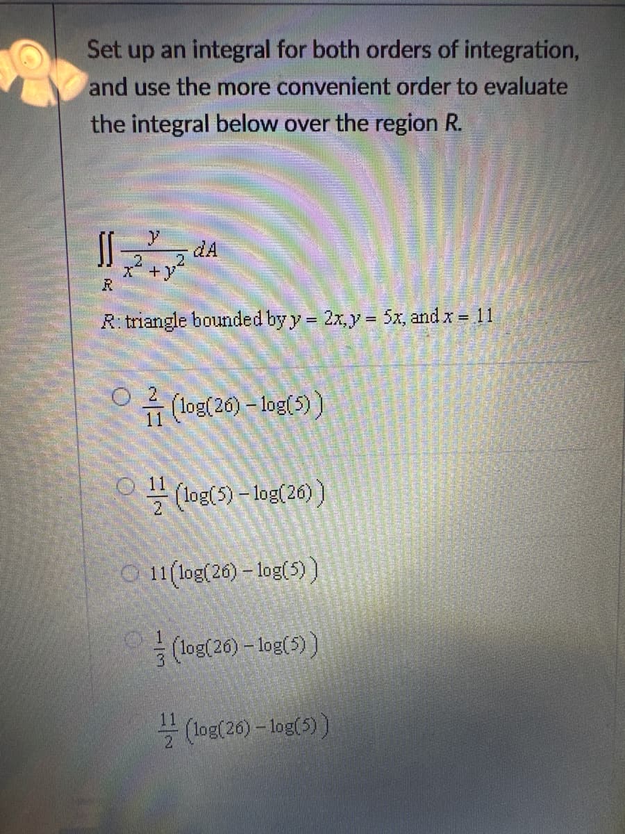 Set up an integral for both orders of integration,
and use the more convenient order to evaluate
the integral below over the region R.
11=22²22²2²
+
R
R: triangle bounded by y = 2x, y = 5x, and x = 11
O
(log(26) -log(5))
(log(5) -log(26))
11(log(26)-log(5))
(log(26) -log(5))
11
(log(26) -log(5))