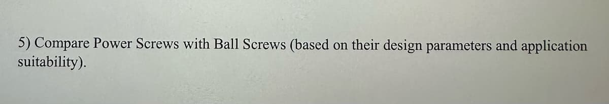 5) Compare Power Screws with Ball Screws (based on their design parameters and application
suitability).