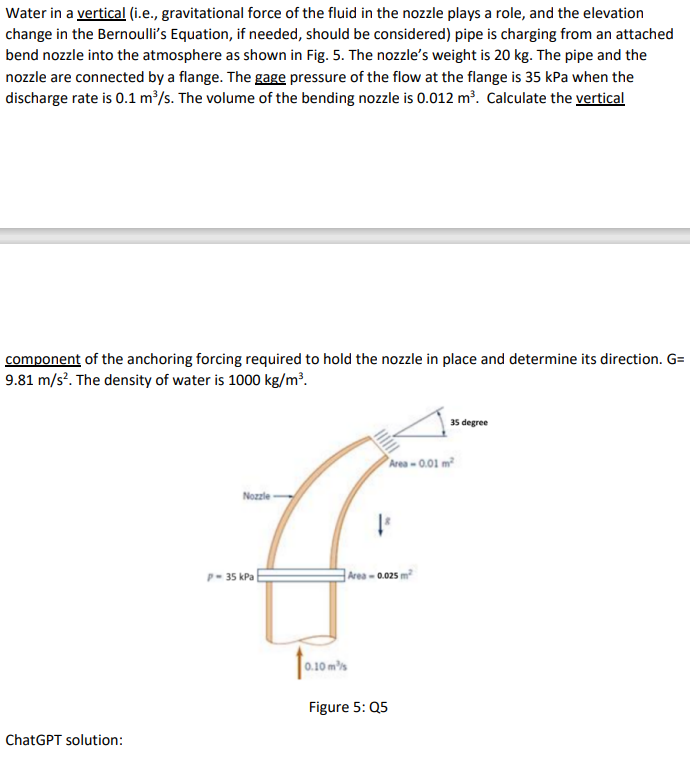 Water in a vertical (i.e., gravitational force of the fluid in the nozzle plays a role, and the elevation
change in the Bernoulli's Equation, if needed, should be considered) pipe is charging from an attached
bend nozzle into the atmosphere as shown in Fig. 5. The nozzle's weight is 20 kg. The pipe and the
nozzle are connected by a flange. The gage pressure of the flow at the flange is 35 kPa when the
discharge rate is 0.1 m³/s. The volume of the bending nozzle is 0.012 m³. Calculate the vertical
component of the anchoring forcing required to hold the nozzle in place and determine its direction. G=
9.81 m/s². The density of water is 1000 kg/m³.
ChatGPT solution:
Nozzle
1
Area -0.01 m²
P-35 kPa
Area -0.025 m²
0.10 ms
Figure 5: Q5
35 degree