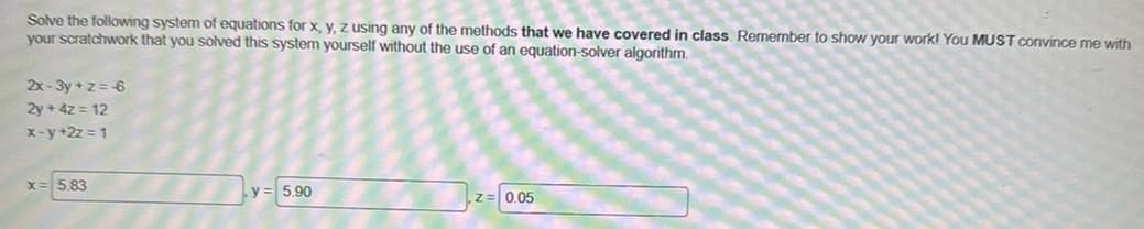 Solve the following system of equations for x, y, z using any of the methods that we have covered in class. Remember to show your work! You MUST convince me with
your scratchwork that you solved this system yourself without the use of an equation-solver algorithm.
2x-3y+z=6
2y + 4z = 12
x-y+2z=1
X
5.83
y = 5.90
0.05