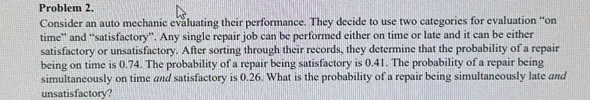 Problem 2.
Consider an auto mechanic evaluating their performance. They decide to use two categories for evaluation "on
time" and "satisfactory". Any single repair job can be performed either on time or late and it can be either
satisfactory or unsatisfactory. After sorting through their records, they determine that the probability of a repair
being on time is 0.74. The probability of a repair being satisfactory is 0.41. The probability of a repair being
simultaneously on time and satisfactory is 0.26. What is the probability of a repair being simultaneously late and
unsatisfactory?