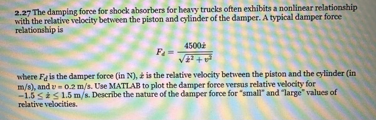 2.27 The damping force for shock absorbers for heavy trucks often exhibits a nonlinear relationship
with the relative velocity between the piston and cylinder of the damper. A typical damper force
relationship is
F₁ =
4500*
/²+v²
where Fd is the damper force (in N), i is the relative velocity between the piston and the cylinder (in
m/s), and v= 0.2 m/s. Use MATLAB to plot the damper force versus relative velocity for
-1.5≤ ≤ 1.5 m/s. Describe the nature of the damper force for "small" and "large" values of
relative velocities.