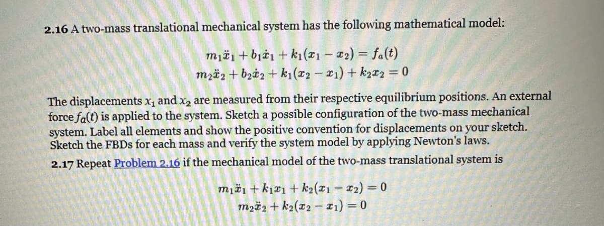 2.16 A two-mass translational mechanical system has the following mathematical model:
mii+bi+k₁(x1 - 2) = fa(t)
m22 + b₂2+k₁(x2-1) + k₂x2 = 0
The displacements x, and x₂ are measured from their respective equilibrium positions. An external
force fa(t) is applied to the system. Sketch a possible configuration of the two-mass mechanical
system. Label all elements and show the positive convention for displacements on your sketch.
Sketch the FBDs for each mass and verify the system model by applying Newton's laws.
2.17 Repeat Problem 2.16 if the mechanical model of the two-mass translational system is
mii+k1x1 + k₂(x1 - ₂) = 0
m22+k₂(x2-x₁) = 0