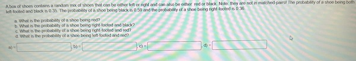 A box of shoes contains a random mix of shoes that can be either left or right and can also be either red or black. Note: they are not in matched-pairs! The probability of a shoe being both
left-footed and black is 0.35. The probability of a shoe being black is 0.59 and the probability of a shoe being right-footed is 0.36.
a)
a. What is the probability of a shoe being red?
b. What is the probability of a shoe being right-footed and black?
C. What is the probability of a shoe being right-footed and red?
d. What is the probability of a shoe being left-footed and red?
b) =
c) =
d) =