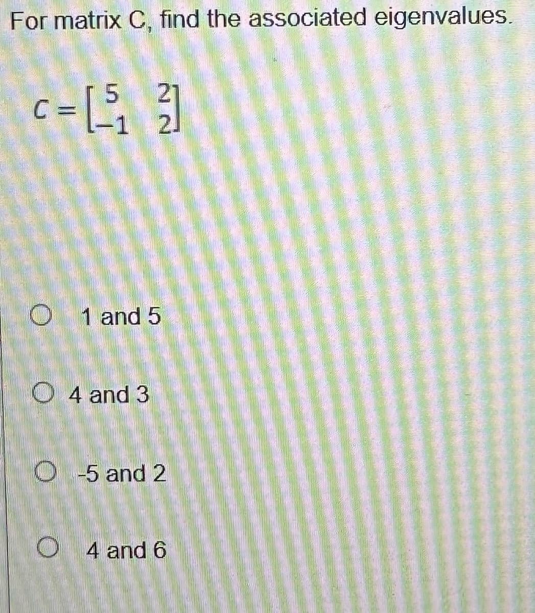 For matrix C, find the associated eigenvalues.
c=15₁ 31
C
-1
01 and 5
O4 and 3
O-5 and 2
O4 and 6