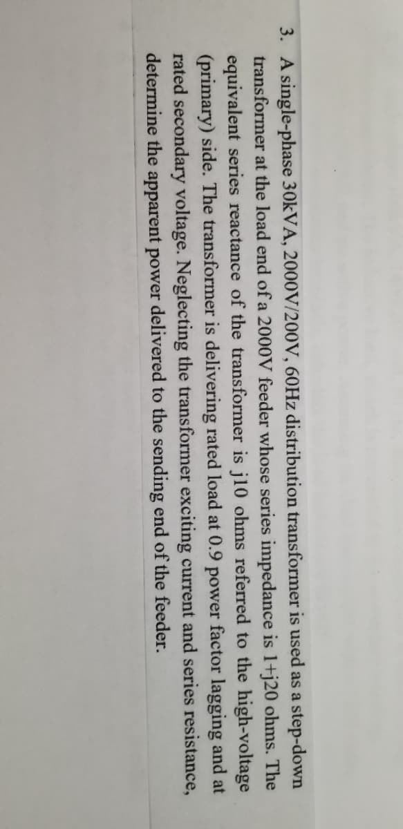 3. A single-phase 30KVA, 2000V/200V, 60Hz distribution transformer is used as a step-down
transformer at the load end of a 2000V feeder whose series impedance is 1+j20 ohms. The
equivalent series reactance of the transformer is j10 ohms referred to the high-voltage
(primary) side. The transformer is delivering rated load at 0.9 power factor lagging and at
rated secondary voltage. Neglecting the transformer exciting current and series resistance,
determine the apparent power delivered to the sending end of the feeder.
