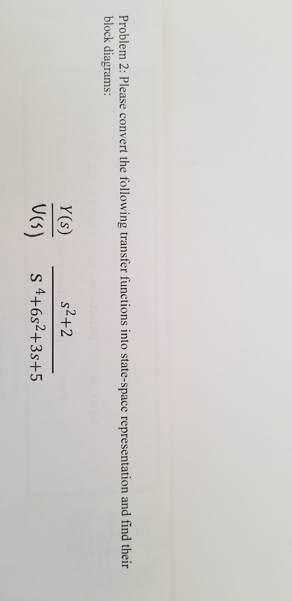 Problem 2: Please convert the following transfer functions into state-space representation and find their
block diagrams:
Y(s)
s2+2
s 4+6s2+3s+5
